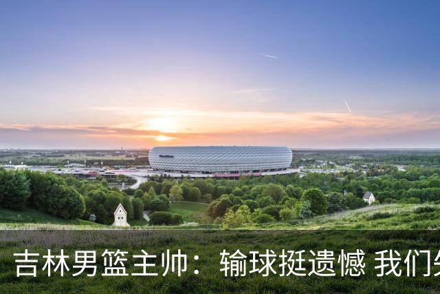 吉林男篮主帅：输球挺遗憾 我们失误太多最后几次机会没有抓住